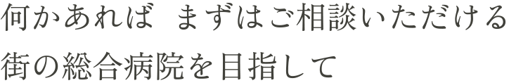 何かあれば まずはご相談いただける街の総合病院を目指して